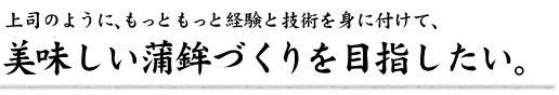 上司のように、もっともっと経験と技術を身に付けて、美味しい蒲鉾づくりを目指したい。