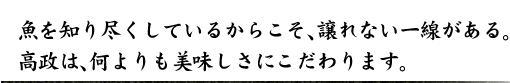 魚を知り尽くしているからこそ、譲れない一線がある。高政は、何よりも美味しさにこだわります。