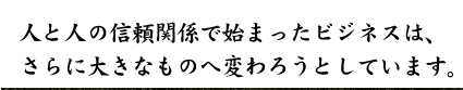 人と人の信頼関係で始まったビジネスは、さらに大きなものへ変わろうとしています。